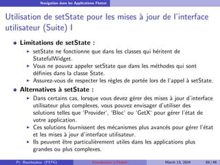 Navigation dans les Applications Flutter
Utilisation de setState pour les mises à jour de l’interface
utilisateur (Suite) I
Limitations de setState :
▶ setState ne fonctionne que dans les classes qui héritent de
StatefulWidget.
▶ Vous ne pouvez appeler setState que dans les méthodes qui sont
définies dans la classe State.
▶ Assurez-vous de respecter les règles de portée lors de l’appel à setState.
Alternatives à setState :
▶ Dans certains cas, lorsque vous devez gérer des mises à jour d’interface
utilisateur plus complexes, vous pouvez envisager d’utiliser des
solutions telles que ‘Provider‘, ‘Bloc‘ ou ‘GetX‘ pour gérer l’état de
votre application.
▶ Ces solutions fournissent des mécanismes plus avancés pour gérer l’état
et les mises à jour d’interface utilisateur.
▶ Ils peuvent être particulièrement utiles dans les applications plus
grandes ou plus complexes.
Pr. Bourkoukou (FSTG) Introduction à Flutter March 13, 2024 69 / 86
 