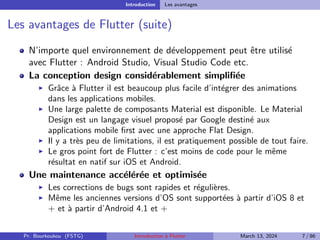 Introduction Les avantages
Les avantages de Flutter (suite)
N’importe quel environnement de développement peut être utilisé
avec Flutter : Android Studio, Visual Studio Code etc.
La conception design considérablement simplifiée
▶ Grâce à Flutter il est beaucoup plus facile d’intégrer des animations
dans les applications mobiles.
▶ Une large palette de composants Material est disponible. Le Material
Design est un langage visuel proposé par Google destiné aux
applications mobile first avec une approche Flat Design.
▶ Il y a très peu de limitations, il est pratiquement possible de tout faire.
▶ Le gros point fort de Flutter : c’est moins de code pour le même
résultat en natif sur iOS et Android.
Une maintenance accélérée et optimisée
▶ Les corrections de bugs sont rapides et régulières.
▶ Même les anciennes versions d’OS sont supportées à partir d’iOS 8 et
+ et à partir d’Android 4.1 et +
Pr. Bourkoukou (FSTG) Introduction à Flutter March 13, 2024 7 / 86
 