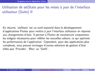 Navigation dans les Applications Flutter
Utilisation de setState pour les mises à jour de l’interface
utilisateur (Suite) II
En résumé, ‘setState‘ est un outil essentiel dans le développement
d’applications Flutter pour mettre à jour l’interface utilisateur en réponse
aux changements d’état. Il permet à Flutter de reconstruire uniquement
les widgets nécessaires pour refléter les nouvelles valeurs, ce qui optimise
les performances de l’application. Cependant, pour des applications plus
complexes, vous pouvez envisager d’autres solutions de gestion d’état
telles que ‘Provider‘, ‘Bloc‘ ou ‘GetX‘.
Pr. Bourkoukou (FSTG) Introduction à Flutter March 13, 2024 70 / 86
 