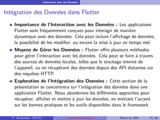Interaction avec les Données
Intégration des Données dans Flutter
Importance de l’Interaction avec les Données : Les applications
Flutter sont fréquemment conçues pour interagir de manière
dynamique avec des données. Cela peut inclure l’affichage de données,
la possibilité de les modifier, ou encore la mise à jour en temps réel.
Moyens de Gérer les Données : Flutter offre plusieurs méthodes
pour gérer l’interaction avec les données. Cela peut se faire à travers
des sources de données locales, telles que le stockage interne de
l’appareil, ou en récupérant des données depuis des API distantes via
des requêtes HTTP.
Exploration de l’Intégration des Données : Cette section de la
présentation se concentrera sur l’intégration des données dans une
application Flutter. Nous aborderons les différentes approches pour
récupérer, afficher et mettre à jour les données, en mettant l’accent
sur les bonnes pratiques et les outils disponibles dans le framework.
Pr. Bourkoukou (FSTG) Introduction à Flutter March 13, 2024 72 / 86
 