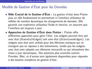 Interaction avec les Données
Modèle de Gestion d’État pour les Données
Rôle Crucial de la Gestion d’État : La gestion d’état dans Flutter
joue un rôle fondamental en permettant à l’interface utilisateur de
refléter de manière dynamique les changements de données. Elle
garantit une expérience utilisateur fluide et réactive, en assurant que
l’interface est toujours à jour.
Approches de Gestion d’État dans Flutter : Flutter offre
différentes approches pour gérer l’état. Les widgets peuvent être soit
avec état (StatefulWidget) soit sans état (StatelessWidget). Les
widgets sans état sont utilisés pour des éléments statiques qui ne
changent pas en réponse à des événements, tandis que les widgets
avec état sont adaptés aux éléments interactifs ou qui nécessitent des
mises à jour dynamiques. Des solutions plus avancées comme
Provider, Bloc, et d’autres sont également disponibles pour répondre
à des besoins complexes de gestion d’état.
Pr. Bourkoukou (FSTG) Introduction à Flutter March 13, 2024 73 / 86
 
