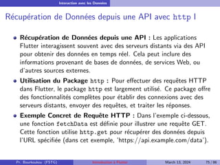 Interaction avec les Données
Récupération de Données depuis une API avec http I
Récupération de Données depuis une API : Les applications
Flutter interagissent souvent avec des serveurs distants via des API
pour obtenir des données en temps réel. Cela peut inclure des
informations provenant de bases de données, de services Web, ou
d’autres sources externes.
Utilisation du Package http : Pour effectuer des requêtes HTTP
dans Flutter, le package http est largement utilisé. Ce package offre
des fonctionnalités complètes pour établir des connexions avec des
serveurs distants, envoyer des requêtes, et traiter les réponses.
Exemple Concret de Requête HTTP : Dans l’exemple ci-dessous,
une fonction fetchData est définie pour illustrer une requête GET.
Cette fonction utilise http.get pour récupérer des données depuis
l’URL spécifiée (dans cet exemple, ’https://api.example.com/data’).
Pr. Bourkoukou (FSTG) Introduction à Flutter March 13, 2024 75 / 86
 