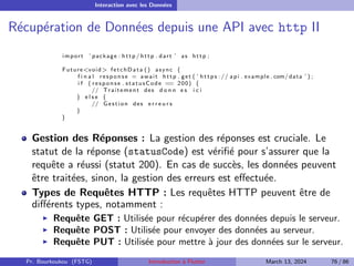 Interaction avec les Données
Récupération de Données depuis une API avec http II
import ’ package : http / http . dart ’ as http ;
Future<void> fetchData () async {
f i n a l response = await http . get ( ’ h t t p s :// api . example . com/ data ’ ) ;
i f ( response . statusCode == 200) {
// Traitement des d o n n e s i c i
} e l s e {
// Gestion des e r r e u r s
}
}
Gestion des Réponses : La gestion des réponses est cruciale. Le
statut de la réponse (statusCode) est vérifié pour s’assurer que la
requête a réussi (statut 200). En cas de succès, les données peuvent
être traitées, sinon, la gestion des erreurs est effectuée.
Types de Requêtes HTTP : Les requêtes HTTP peuvent être de
différents types, notamment :
▶ Requête GET : Utilisée pour récupérer des données depuis le serveur.
▶ Requête POST : Utilisée pour envoyer des données au serveur.
▶ Requête PUT : Utilisée pour mettre à jour des données sur le serveur.
Pr. Bourkoukou (FSTG) Introduction à Flutter March 13, 2024 76 / 86
 