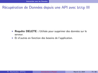 Interaction avec les Données
Récupération de Données depuis une API avec http III
▶ Requête DELETE : Utilisée pour supprimer des données sur le
serveur.
▶ Et d’autres en fonction des besoins de l’application.
Pr. Bourkoukou (FSTG) Introduction à Flutter March 13, 2024 77 / 86
 