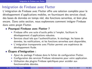 Intégration de Firebase avec Flutter
Intégration de Firebase avec Flutter
L’intégration de Firebase avec Flutter offre une solution complète pour le
développement d’applications mobiles, en fournissant des services cloud,
des bases de données en temps réel, des fonctions serverless, et bien plus
encore. Dans cette section, nous explorerons comment intégrer Firebase
dans votre projet Flutter.
Pourquoi Firebase avec Flutter ?
▶ Firebase offre une suite d’outils prêts à l’emploi, facilitant le
développement d’applications robustes.
▶ Services cloud tels que l’authentification, le stockage, les bases de
données, les notifications, et les fonctions serverless sont disponibles.
▶ L’intégration transparente avec Flutter permet une expérience de
développement fluide.
Étapes d’Intégration :
▶ Ajout du package Firebase dans le fichier de configuration Flutter.
▶ Configuration des services Firebase nécessaires pour votre application.
▶ Utilisation des plugins Firebase spécifiques pour accéder aux
fonctionnalités désirées.
Pr. Bourkoukou (FSTG) Introduction à Flutter March 13, 2024 79 / 86
 