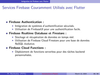 Intégration de Firebase avec Flutter
Services Firebase Couramment Utilisés avec Flutter
Firebase Authentication :
▶ Intégration de systèmes d’authentification sécurisés.
▶ Utilisation de FirebaseUI pour une authentification facile.
Firebase Realtime Database et Firestore :
▶ Stockage et récupération de données en temps réel.
▶ Utilisation de Firebase Cloud Firestore pour une base de données
NoSQL évolutive.
Firebase Cloud Functions :
▶ Déploiement de fonctions serverless pour des tâches backend
personnalisées.
Pr. Bourkoukou (FSTG) Introduction à Flutter March 13, 2024 80 / 86
 