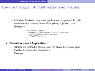 Intégration de Firebase avec Flutter
Exemple Pratique : Authentification avec Firebase II
▶ Initialisez Firebase dans votre application en ajoutant le code
d’initialisation à votre fichier Dart principal (main.dart).
Exemple :
void main () async {
W i d g e t s F l u t t e r B i n d i n g . e n s u r e I n i t i a l i z e d ( ) ;
await F i r e b a s e . i n i t i a l i z e A p p ( ) ;
runApp (MyApp ( ) ) ;
}
Utilisation dans l’Application :
▶ Utilisez les méthodes fournies par FirebaseAuth pour gérer
l’authentification des utilisateurs.
Exemple :
Pr. Bourkoukou (FSTG) Introduction à Flutter March 13, 2024 82 / 86
 