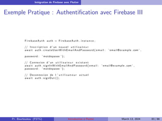 Intégration de Firebase avec Flutter
Exemple Pratique : Authentification avec Firebase III
FirebaseAuth auth = FirebaseAuth . i n s t a n c e ;
// I n s c r i p t i o n d ’ un nouvel u t i l i s a t e u r
await auth . createUserWithEmailAndPassword ( email : ’ email@example . com ’ ,
password : ’ motdepasse ’ ) ;
// Connexion d ’ un u t i l i s a t e u r e x i s t a n t
await auth . signInWithEmailAndPassword ( email : ’ email@example . com ’ ,
password : ’ motdepasse ’ ) ;
// Deconnexion de l ’ u t i l i s a t e u r a c t u e l
await auth . signOut ( ) ;
Pr. Bourkoukou (FSTG) Introduction à Flutter March 13, 2024 83 / 86
 