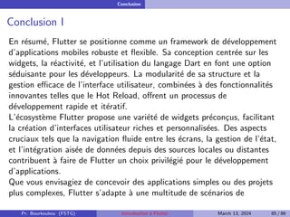 Conclusion
Conclusion I
En résumé, Flutter se positionne comme un framework de développement
d’applications mobiles robuste et flexible. Sa conception centrée sur les
widgets, la réactivité, et l’utilisation du langage Dart en font une option
séduisante pour les développeurs. La modularité de sa structure et la
gestion efficace de l’interface utilisateur, combinées à des fonctionnalités
innovantes telles que le Hot Reload, offrent un processus de
développement rapide et itératif.
L’écosystème Flutter propose une variété de widgets préconçus, facilitant
la création d’interfaces utilisateur riches et personnalisées. Des aspects
cruciaux tels que la navigation fluide entre les écrans, la gestion de l’état,
et l’intégration aisée de données depuis des sources locales ou distantes
contribuent à faire de Flutter un choix privilégié pour le développement
d’applications.
Que vous envisagiez de concevoir des applications simples ou des projets
plus complexes, Flutter s’adapte à une multitude de scénarios de
Pr. Bourkoukou (FSTG) Introduction à Flutter March 13, 2024 85 / 86
 