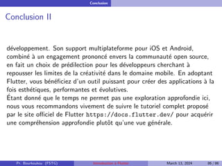 Conclusion
Conclusion II
développement. Son support multiplateforme pour iOS et Android,
combiné à un engagement prononcé envers la communauté open source,
en fait un choix de prédilection pour les développeurs cherchant à
repousser les limites de la créativité dans le domaine mobile. En adoptant
Flutter, vous bénéficiez d’un outil puissant pour créer des applications à la
fois esthétiques, performantes et évolutives.
Étant donné que le temps ne permet pas une exploration approfondie ici,
nous vous recommandons vivement de suivre le tutoriel complet proposé
par le site officiel de Flutter https://docs.flutter.dev/ pour acquérir
une compréhension approfondie plutôt qu’une vue générale.
Pr. Bourkoukou (FSTG) Introduction à Flutter March 13, 2024 86 / 86
 