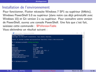 Installation et configuration de l’environnement de
développement
Installation de l’environnement
Pour fonctionner, Flutter nécessite Windows 7 SP1 ou supérieur (64bits),
Windows PowerShell 5.0 ou supérieur (dans notre cas déjà préinstallé avec
Windows 10) et Git version 2.x ou supérieur. Pour connaı̂tre votre version
de PowerShell, ouvrez une console PowerShell. Une fois que c’est fait,
saisissez cette commande : $PsVersionTable
Vous obtiendrez un résultat suivant :
Pr. Bourkoukou (FSTG) Introduction à Flutter March 13, 2024 9 / 86
 