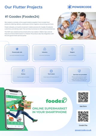 #1 Goodex (Foodex24)
We created a complex online supermarket ecosystem that includes food
products ordering, delivery, warehouse control, logistics, accounting, and more. 

Flutter allowed us to build convenient mobile solutions for Goodex (Foodex24)
customers and delivery team that are fully functional on iOS and Android devices.

The MVP was created and launched within two weeks in 2020 in Kyiv and we
have launched another branch in Poland. The product also has integration with
the Diia government service portal.
powercode.co.uk
App Store
Google Play
Own product developed from scratch
Powercode role
Ukraine and Poland
Region
Ongoing, support and updates
Status
eCommerce, Food Delivery
Industry
Flutter, React.js, PHP Laravel, Python, 1C
Tech stack
Web and mobile development, project
and product management, UI/UX
design, QA, DevOps, marketing and PR,
content management and SEO, etc.
Services we provided
Our Flutter Projects
 