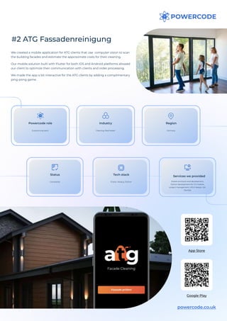 #2 ATG Fassadenreinigung
We created a mobile application for ATG clients that use computer vision to scan
the building facades and estimate the approximate costs for their cleaning.

Our mobile solution built with Flutter for both iOS and Android platforms allowed
our client to optimize their communication with clients and order processing.

We made the app a bit interactive for the ATG clients by adding a complimentary
ping-pong game.
powercode.co.uk
App Store
Google Play
Outsourcing team
Powercode role
Germany
Region
Completed
Status
Cleaning, Real Estate
Industry
Flutter, Node.js, Python
Tech stack
Mobile and back-end development,
Python development for CV module,
project management, UI/UX design, QA,
DevOps
Services we provided
 
