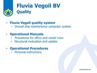 Fluvia Vegoil BV
Quality
• Fluvia Vegoil quality system
• Overall ship maintenance computer system
• Operational Manuals
• Procedures for office and vessel crew
• Structural evaluation and update
• Operational Procedures
• Personal instructions
 
