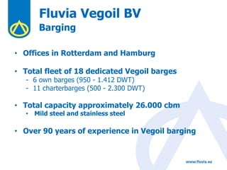Fluvia Vegoil BV
Barging
• Offices in Rotterdam and Hamburg
• Total fleet of 18 dedicated Vegoil barges
- 6 own barges (950 - 1.412 DWT)
- 11 charterbarges (500 - 2.300 DWT)
• Total capacity approximately 26.000 cbm
• Mild steel and stainless steel
• Over 90 years of experience in Vegoil barging
 