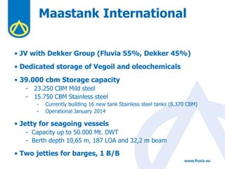 Maastank International
• JV with Dekker Group (Fluvia 55%, Dekker 45%)
• Dedicated storage of Vegoil and oleochemicals
• 39.000 cbm Storage capacity
- 23.250 CBM Mild steel
- 15.750 CBM Stainless steel
- Currently building 16 new tank Stainless steel tanks (8.370 CBM)
- Operational January 2014
• Jetty for seagoing vessels
- Capacity up to 50.000 Mt. DWT
- Berth depth 10,65 m, 187 LOA and 32,2 m beam
• Two jetties for barges, 1 B/B
 