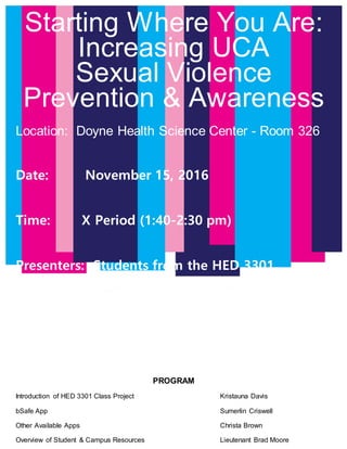 Starting Where You Are:
Increasing UCA
Sexual Violence
Prevention & Awareness
Location: Doyne Health Science Center - Room 326
Date: November 15, 2016
Time: X Period (1:40-2:30 pm)
Presenters: Students from the HED 3301
Theoretical Basis of Health Education
Class
PROGRAM
Introduction of HED 3301 Class Project Kristauna Davis
bSafe App Sumerlin Criswell
Other Available Apps Christa Brown
Overview of Student & Campus Resources Lieutenant Brad Moore
 