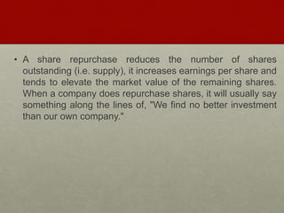 • A share repurchase reduces the number of shares
outstanding (i.e. supply), it increases earnings per share and
tends to elevate the market value of the remaining shares.
When a company does repurchase shares, it will usually say
something along the lines of, "We find no better investment
than our own company."
 