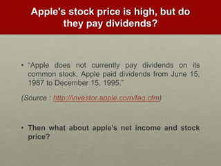 Apple's stock price is high, but do
they pay dividends?
• “Apple does not currently pay dividends on its
common stock. Apple paid dividends from June 15,
1987 to December 15, 1995.”
(Source : http://investor.apple.com/faq.cfm)
• Then what about apple’s net income and stock
price?
 