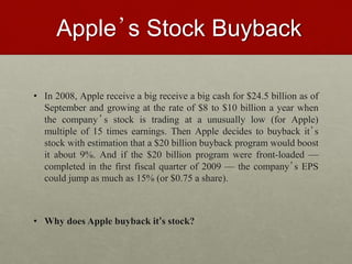 Apple’s Stock Buyback
• In 2008, Apple receive a big receive a big cash for $24.5 billion as of
September and growing at the rate of $8 to $10 billion a year when
the company’s stock is trading at a unusually low (for Apple)
multiple of 15 times earnings. Then Apple decides to buyback it’s
stock with estimation that a $20 billion buyback program would boost
it about 9%. And if the $20 billion program were front-loaded —
completed in the first fiscal quarter of 2009 — the company’s EPS
could jump as much as 15% (or $0.75 a share).
• Why does Apple buyback it’s stock?
 