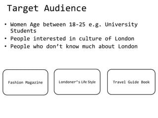 Target Audience
• Women Age between 18-25 e.g. University
Students
• People interested in culture of London
• People who don’t know much about London
Fashion Magazine Travel Guide BookLondoner’s Life Style
 