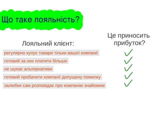 регулярно купує товари тільки вашої компанії
Лояльний клієнт:
готовий за них платити більше
не шукає альтернативи
готовий пробачити компанії допущену помилку
залюбки сам розповідає про компанію знайомим
Це приносить
прибуток?
Що таке лояльність?
 