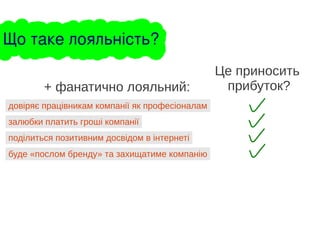 довіряє працівникам компанії як професіоналам
+ фанатично лояльний:
залюбки платить гроші компанії
поділиться позитивним досвідом в інтернеті
Це приносить
прибуток?
буде «послом бренду» та захищатиме компанію
Що таке лояльність?
 