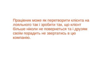 Працівник може як перетворити клієнта на
лояльного так і зробити так, що клієнт
більше ніколи не повернеться та і друзям
своїм порадить не звертатись в цю
компанію.
 