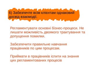 6) Забезпечте всім клієнтам однаковий
досвід взаємодії.
Регламентувати основні бізнес-процеси. Не
лишати можливість двоякого трактування та
допущення помилки.
Забезпечити правильне навчання
працівників по цим процесам.
Приймати в працівників іспити на знання
цих регламентованих процесів
 