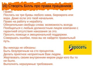 Право:
Послать на три буквы любого хама, бюрократа или
вора. Даже если это твой начальник.
Право на работу и неработу.
Обязательная свобода слова: возможность всегда
Пообщаться с любым должностным лицом компании с
гарантией отсутствия наказания за это.
Просить помощи и эмоциональной поддержки.
Совершать ошибки, пока вы не найдете правильный
путь.
Вы никогда не обязаны:
Быть безупречным на сто процентов.
Делать приятное неприятным Вам людям.
Жертвовать своим внутренним миром ради кого бы то
ни было.
Выполнять неразумные требования.
16) Створіть Білль про права працівників
 
