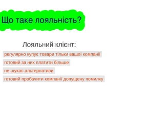 регулярно купує товари тільки вашої компанії
Лояльний клієнт:
готовий за них платити більше
не шукає альтернативи
готовий пробачити компанії допущену помилку
Що таке лояльність?
 