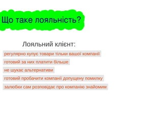 регулярно купує товари тільки вашої компанії
Лояльний клієнт:
готовий за них платити більше
не шукає альтернативи
готовий пробачити компанії допущену помилку
залюбки сам розповідає про компанію знайомим
Що таке лояльність?
 