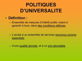 POLITIQUES
          D’UNIVERSALITE
• Définition :
  – Ensemble de mesures d’intérêt public visant à
    garantir à tous, dans des conditions définies,


  – L’accès à un ensemble de services reconnus comme
    essentiels,

  – d’une qualité donnée, et à un prix abordable
 