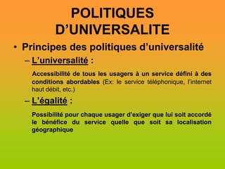 POLITIQUES
           D’UNIVERSALITE
• Principes des politiques d’universalité
  – L’universalité :
   Accessibilité de tous les usagers à un service défini à des
   conditions abordables (Ex: le service téléphonique, l’internet
   haut débit, etc.)
  – L’égalité :
   Possibilité pour chaque usager d’exiger que lui soit accordé
   le bénéfice du service quelle que soit sa localisation
   géographique
 