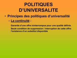 POLITIQUES
           D’UNIVERSALITE
• Principes des politiques d’universalité
  – La continuité :
   Garantie d’une offre ininterrompue pour une qualité définie.
   Seule condition de suppression / interruption de cette offre:
   l’existence d’un substitut disponible
 