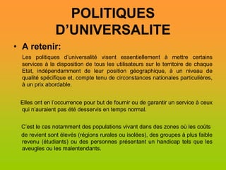 POLITIQUES
               D’UNIVERSALITE
• A retenir:
  Les politiques d’universalité visent essentiellement à mettre certains
  services à la disposition de tous les utilisateurs sur le territoire de chaque
  Etat, indépendamment de leur position géographique, à un niveau de
  qualité spécifique et, compte tenu de circonstances nationales particulières,
  à un prix abordable.


 Elles ont en l’occurrence pour but de fournir ou de garantir un service à ceux
 qui n’auraient pas été desservis en temps normal.


 C’est le cas notamment des populations vivant dans des zones où les coûts
 de revient sont élevés (régions rurales ou isolées), des groupes à plus faible
 revenu (étudiants) ou des personnes présentant un handicap tels que les
 aveugles ou les malentendants.
 