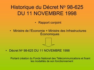 Historique du Décret No 98-625
      DU 11 NOVEMBRE 1998
                      • Rapport conjoint

  • Ministre de l’Économie + Ministre des Infrastructures
                       Économiques




• Décret No 98-625 DU 11 NOVEMBRE 1998

  Portant création du Fonds National des Télécommunications et fixant
                    les modalités de son fonctionnement
 