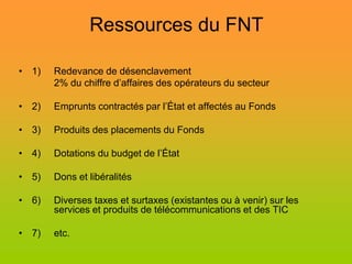 Ressources du FNT

• 1)   Redevance de désenclavement
       2% du chiffre d’affaires des opérateurs du secteur

• 2)   Emprunts contractés par l’État et affectés au Fonds

• 3)   Produits des placements du Fonds

• 4)   Dotations du budget de l’État

• 5)   Dons et libéralités

• 6)   Diverses taxes et surtaxes (existantes ou à venir) sur les
       services et produits de télécommunications et des TIC

• 7)   etc.
 