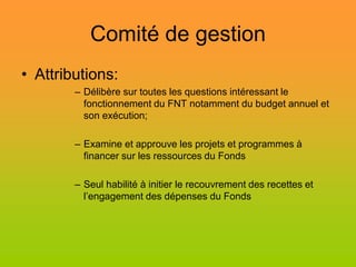 Comité de gestion
• Attributions:
        – Délibère sur toutes les questions intéressant le
          fonctionnement du FNT notamment du budget annuel et
          son exécution;

        – Examine et approuve les projets et programmes à
          financer sur les ressources du Fonds

        – Seul habilité à initier le recouvrement des recettes et
          l’engagement des dépenses du Fonds
 