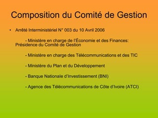 Composition du Comité de Gestion
• Arrêté Interministériel N° 003 du 10 Avril 2006

        - Ministère en charge de l’Économie et des Finances:
   Présidence du Comité de Gestion

        - Ministère en charge des Télécommunications et des TIC

        - Ministère du Plan et du Développement

        - Banque NationaIe d’Investissement (BNI)

        - Agence des Télécommunications de Côte d’Ivoire (ATCI)
 