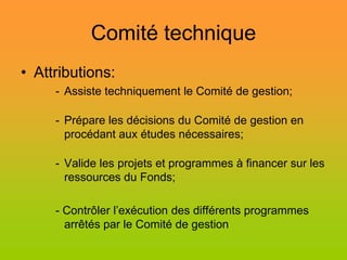Comité technique
• Attributions:
     - Assiste techniquement le Comité de gestion;

     - Prépare les décisions du Comité de gestion en
       procédant aux études nécessaires;

     - Valide les projets et programmes à financer sur les
       ressources du Fonds;

     - Contrôler l’exécution des différents programmes
       arrêtés par le Comité de gestion
 