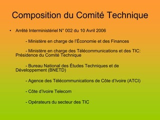 Composition du Comité Technique
• Arrêté Interministériel N° 002 du 10 Avril 2006

        - Ministère en charge de l’Économie et des Finances

        - Ministère en charge des Télécommunications et des TIC:
   Présidence du Comité Technique

       - Bureau National des Études Techniques et de
   Développement (BNETD)

        - Agence des Télécommunications de Côte d’Ivoire (ATCI)

        - Côte d’Ivoire Telecom

        - Opérateurs du secteur des TIC
 