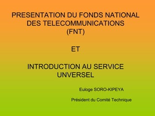 PRESENTATION DU FONDS NATIONAL
   DES TELECOMMUNICATIONS
             (FNT)

             ET

   INTRODUCTION AU SERVICE
          UNVERSEL
                Euloge SORO-KIPEYA

             Président du Comité Technique
 