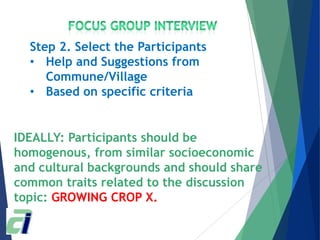 IDEALLY: Participants should be
homogenous, from similar socioeconomic
and cultural backgrounds and should share
common traits related to the discussion
topic: GROWING CROP X.
Step 2. Select the Participants
• Help and Suggestions from
Commune/Village
• Based on specific criteria
 