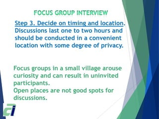 Focus groups in a small village arouse
curiosity and can result in uninvited
participants.
Open places are not good spots for
discussions.
Step 3. Decide on timing and location.
Discussions last one to two hours and
should be conducted in a convenient
location with some degree of privacy.
 
