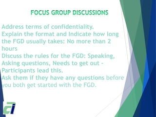Address terms of confidentiality.
Explain the format and Indicate how long
the FGD usually takes: No more than 2
hours
Discuss the rules for the FGD: Speaking,
Asking questions, Needs to get out –
Participants lead this.
Ask them if they have any questions before
you both get started with the FGD.
 