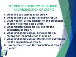 A.When did you start to grow crop X?
B. What decided you to start growing crop X?
C.Could you tell us the changes on the production
of crop X over the past 3 years?
D.What modern inputs did you use for the
production of crop X?
E. What kind of Agricultural Services did you
receive for the production of crop X?
F. What kind of Agricultural Machineries did you use
for the production of crop X?
G.How do you envision the production of crop X in
5 years?
 