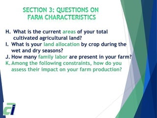 H. What is the current areas of your total
cultivated agricultural land?
I. What is your land allocation by crop during the
wet and dry seasons?
J. How many family labor are present in your farm?
K.Among the following constraints, how do you
assess their impact on your farm production?
 