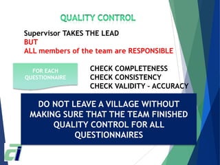 Supervisor TAKES THE LEAD
BUT
ALL members of the team are RESPONSIBLE
CHECK COMPLETENESS
CHECK CONSISTENCY
CHECK VALIDITY – ACCURACY
EXAMPLES OF ISSUES
• TYPO - MISCHECK
• LACK OF CLARITY
• OUTLIERS
FOR EACH
QUESTIONNAIRE
DO NOT LEAVE A VILLAGE WITHOUT
MAKING SURE THAT THE TEAM FINISHED
QUALITY CONTROL FOR ALL
QUESTIONNAIRES
 