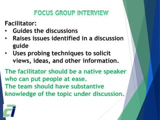 The facilitator should be a native speaker
who can put people at ease.
The team should have substantive
knowledge of the topic under discussion.
Facilitator:
• Guides the discussions
• Raises issues identified in a discussion
guide
• Uses probing techniques to solicit
views, ideas, and other information.
 